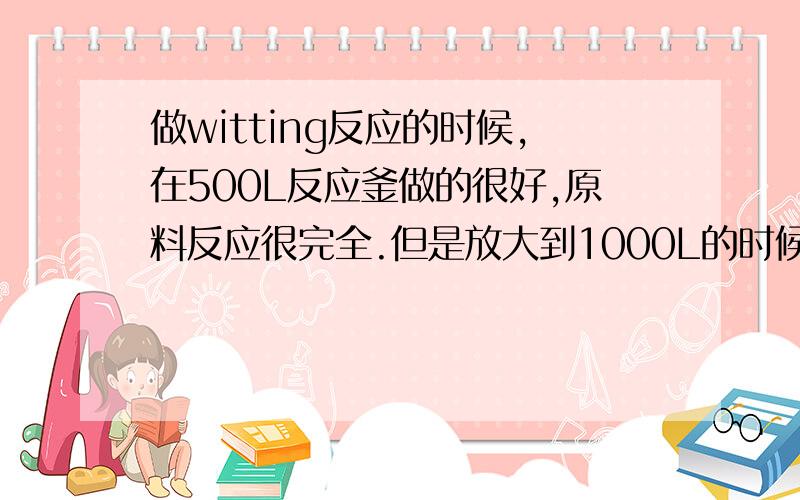 做witting反应的时候,在500L反应釜做的很好,原料反应很完全.但是放大到1000L的时候原料很大.