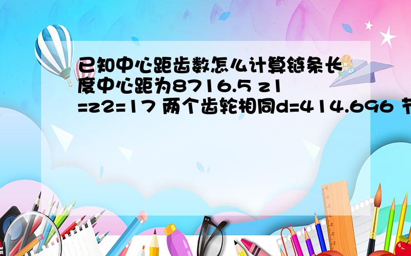 已知中心距齿数怎么计算链条长度中心距为8716.5 z1=z2=17 两个齿轮相同d=414.696 节距76.2 怎么计算链长