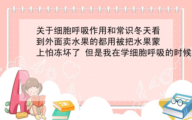 关于细胞呼吸作用和常识冬天看到外面卖水果的都用被把水果蒙上怕冻坏了 但是我在学细胞呼吸的时候 学到需低温储存水果蔬菜 以减少细胞呼吸 这个是为什么?