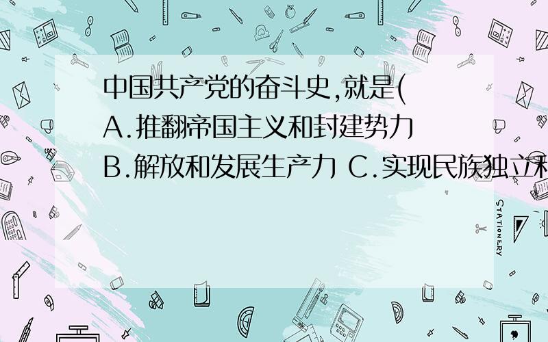 中国共产党的奋斗史,就是( A.推翻帝国主义和封建势力 B.解放和发展生产力 C.实现民族独立和人民解放 D.全心全意为人民服务