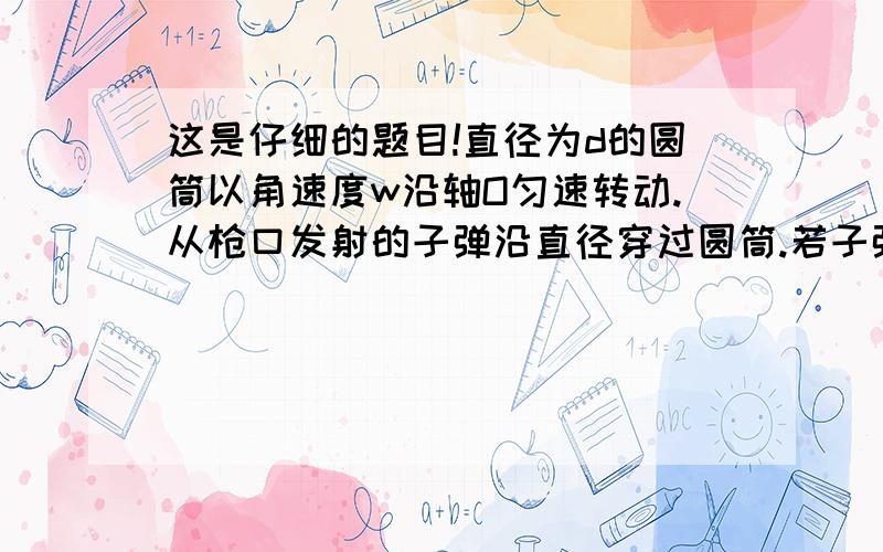 这是仔细的题目!直径为d的圆筒以角速度w沿轴O匀速转动.从枪口发射的子弹沿直径穿过圆筒.若子弹在圆筒上留下a 、b两弹孔.已知aO 、bO的夹角r,（没说转了几圈啊,也没说是转到半圆的上面还