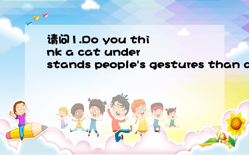 请问1.Do you think a cat understands people's gestures than does a dog?为什么是