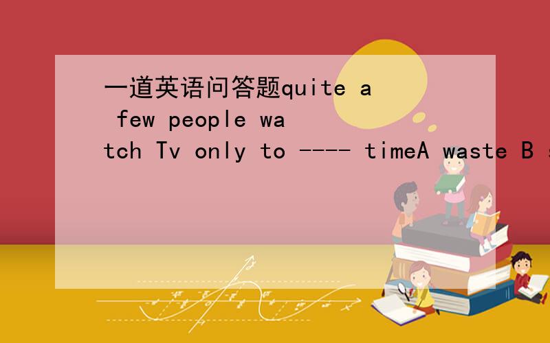 一道英语问答题quite a few people watch Tv only to ---- timeA waste B spend C kill D pass请说明理由