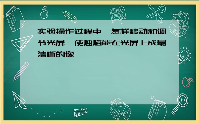 实验操作过程中,怎样移动和调节光屏,使烛焰能在光屏上成最清晰的像