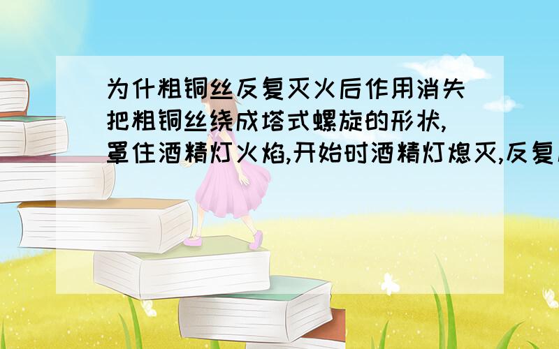 为什粗铜丝反复灭火后作用消失把粗铜丝绕成塔式螺旋的形状,罩住酒精灯火焰,开始时酒精灯熄灭,反复几次后,金属螺旋的灭火作用消息.为什么?