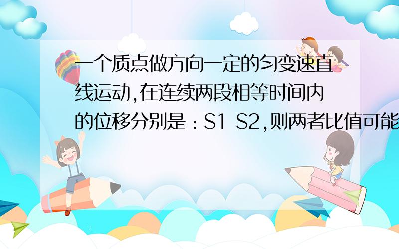 一个质点做方向一定的匀变速直线运动,在连续两段相等时间内的位移分别是：S1 S2,则两者比值可能是?A、1：5 B2:5 C\2:1 D 4:1 多选