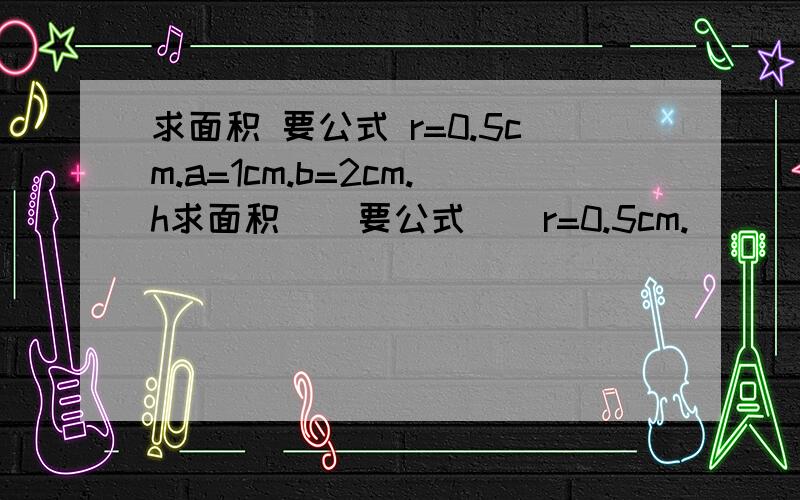 求面积 要公式 r=0.5cm.a=1cm.b=2cm.h求面积    要公式    r=0.5cm.      a=1cm.     b=2cm.   h=1.5cm       谢了