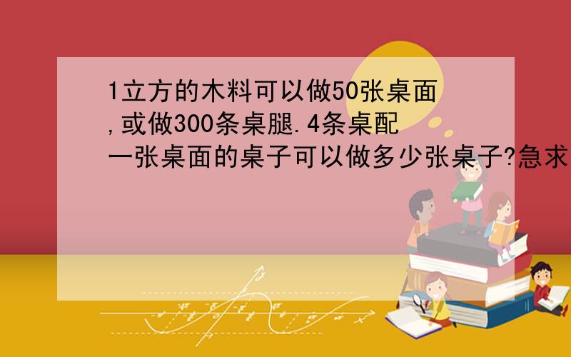 1立方的木料可以做50张桌面,或做300条桌腿.4条桌配一张桌面的桌子可以做多少张桌子?急求大神帮助