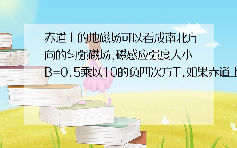 赤道上的地磁场可以看成南北方向的匀强磁场,磁感应强度大小B=0.5乘以10的负四次方T,如果赤道上有一根...赤道上的地磁场可以看成南北方向的匀强磁场,磁感应强度大小B=0.5乘以10的负四次方T