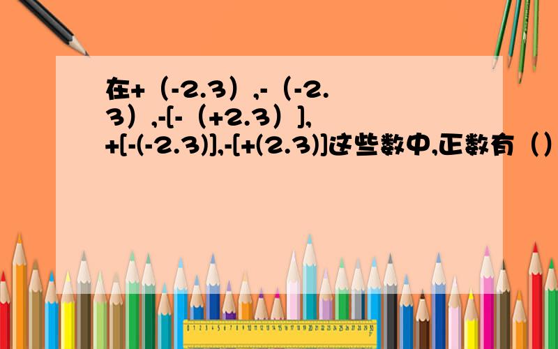 在+（-2.3）,-（-2.3）,-[-（+2.3）],+[-(-2.3)],-[+(2.3)]这些数中,正数有（）A 1个 B 2个 C 3个 D 4个