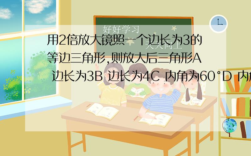 用2倍放大镜照一个边长为3的等边三角形,则放大后三角形A 边长为3B 边长为4C 内角为60°D 内角为120°