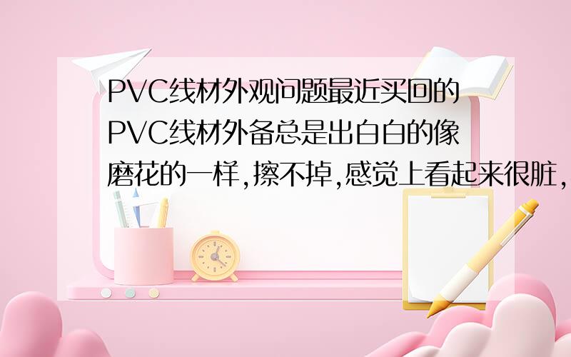 PVC线材外观问题最近买回的PVC线材外备总是出白白的像磨花的一样,擦不掉,感觉上看起来很脏,不够黑也没光泽度.多次向供应商反映没有改善效果,懂线材制造技术的帮下忙?是哪里出问题了,是