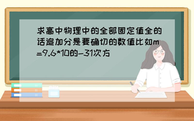 求高中物理中的全部固定值全的话追加分是要确切的数值比如m=9.6*10的-31次方