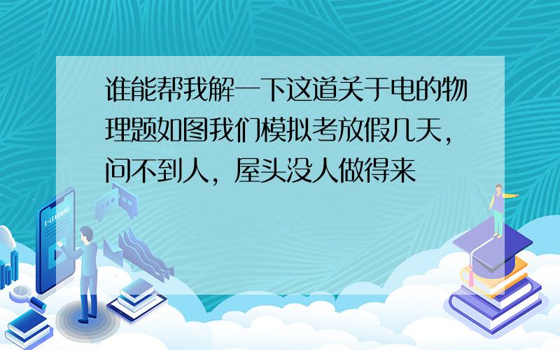 谁能帮我解一下这道关于电的物理题如图我们模拟考放假几天，问不到人，屋头没人做得来