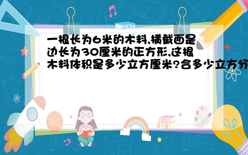 一根长为6米的木料,横截面是边长为30厘米的正方形,这根木料体积是多少立方厘米?合多少立方分米?