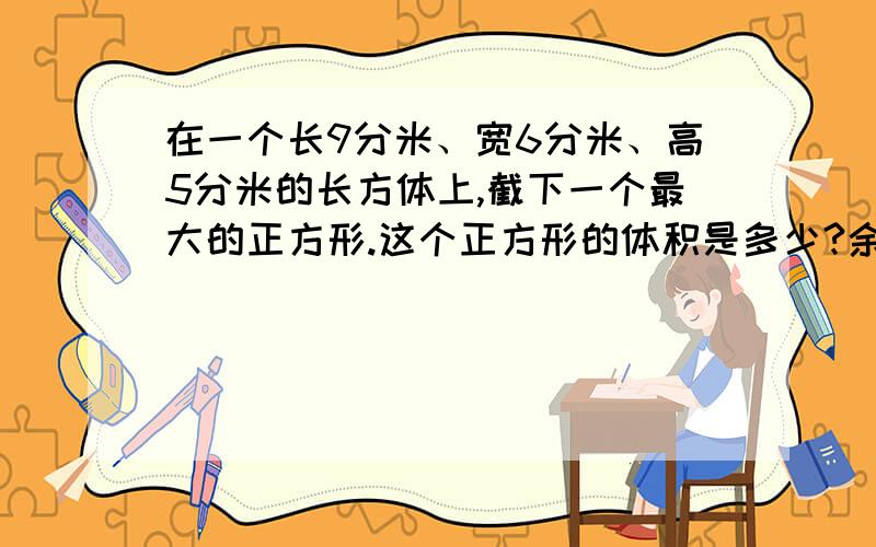 在一个长9分米、宽6分米、高5分米的长方体上,截下一个最大的正方形.这个正方形的体积是多少?余下体积呢要列式的哦!