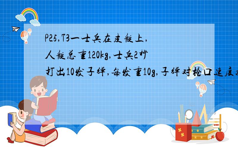 P25,T3一士兵在皮艇上,人艇总重120kg,士兵2秒打出10发子弹,每发重10g,子弹对枪口速度为800m/s,射击前艇静止,求：(1)每次射击后的艇的速度改变量；(2)连续射击后艇的速度；(3)连续射击时枪的平