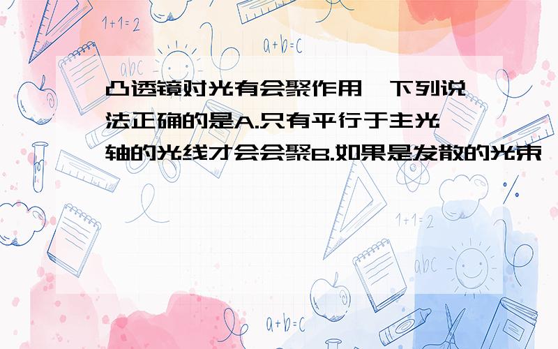 凸透镜对光有会聚作用,下列说法正确的是A.只有平行于主光轴的光线才会会聚B.如果是发散的光束,通过凸透镜折射后定能会聚到一点C.会聚光线经过凸透镜折射后的光线都会比原来会聚得更