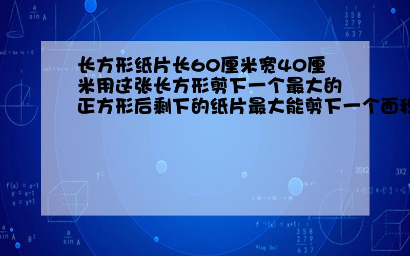 长方形纸片长60厘米宽40厘米用这张长方形剪下一个最大的正方形后剩下的纸片最大能剪下一个面积多大的圆?