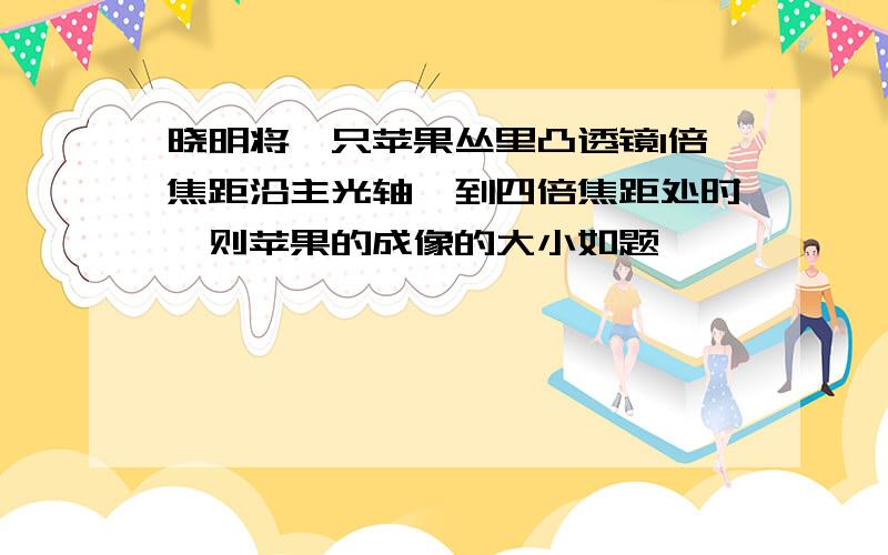 晓明将一只苹果丛里凸透镜1倍焦距沿主光轴一到四倍焦距处时,则苹果的成像的大小如题