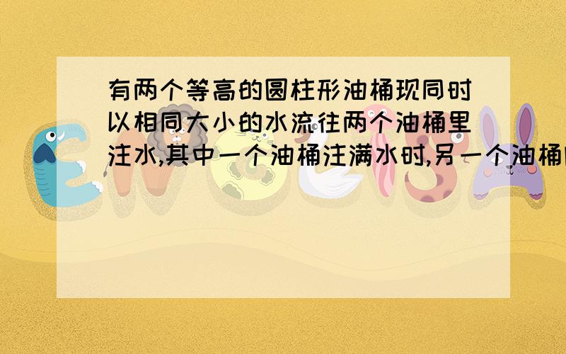 有两个等高的圆柱形油桶现同时以相同大小的水流往两个油桶里注水,其中一个油桶注满水时,另一个油桶内（上接问题）好有4/1的水.已知注满水的油桶的直径是30厘米,求未注满水的油桶的直