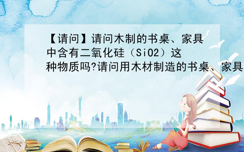 【请问】请问木制的书桌、家具中含有二氧化硅（SiO2）这种物质吗?请问用木材制造的书桌、家具中,可能会含有二氧化硅（SiO2）这种物质吗?