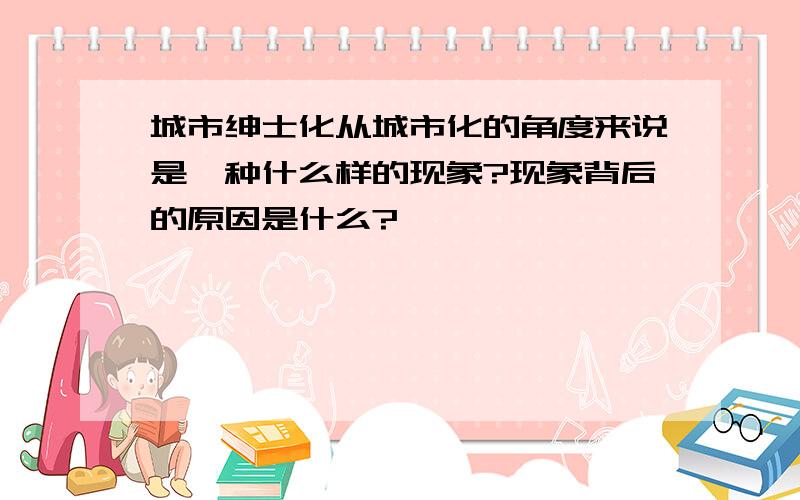 城市绅士化从城市化的角度来说是一种什么样的现象?现象背后的原因是什么?