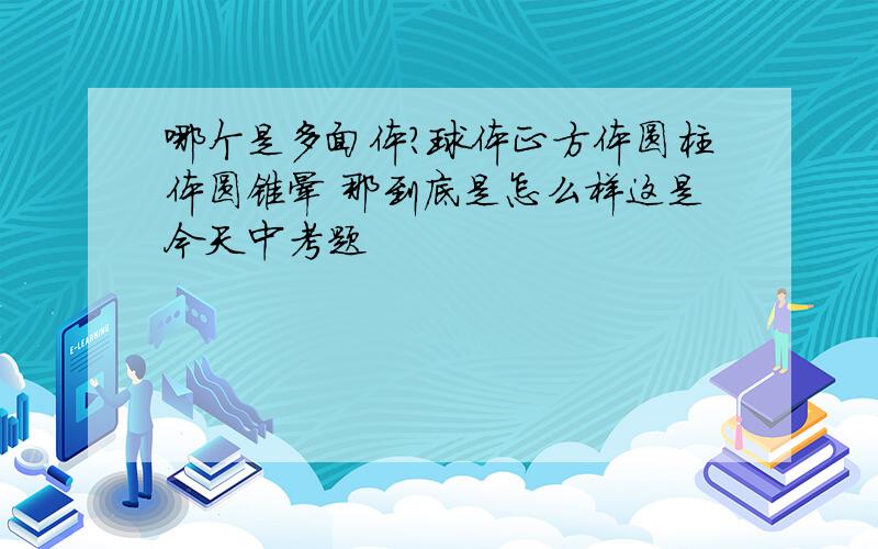 哪个是多面体?球体正方体圆柱体圆锥晕 那到底是怎么样这是今天中考题