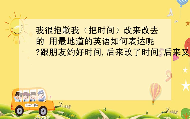 我很抱歉我（把时间）改来改去的 用最地道的英语如何表达呢?跟朋友约好时间,后来改了时间,后来又想改为原来的时间,如何表达我很抱歉我（把时间）改来改去的时间我可以自由改动的，