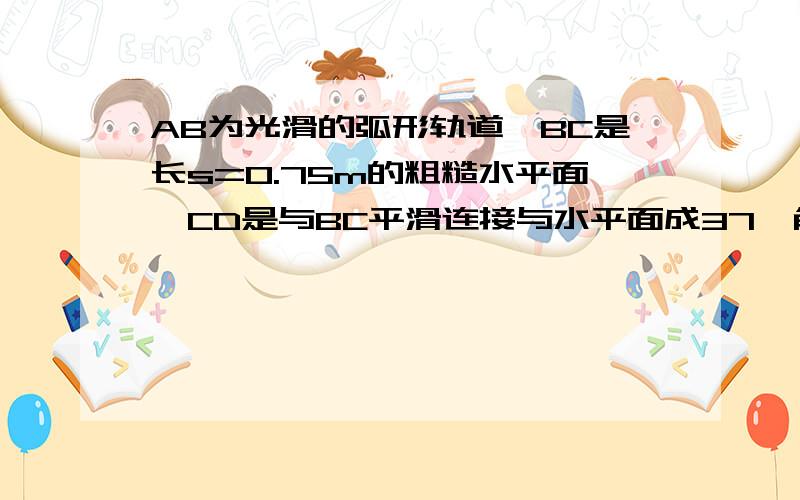 AB为光滑的弧形轨道,BC是长s=0.75m的粗糙水平面,CD是与BC平滑连接与水平面成37°角的很长粗糙斜面,一个物体M在弧形轨道上高0.8m的地方由静止释放,物体M在粗糙水平面和斜面上的μ相同.求1.  为