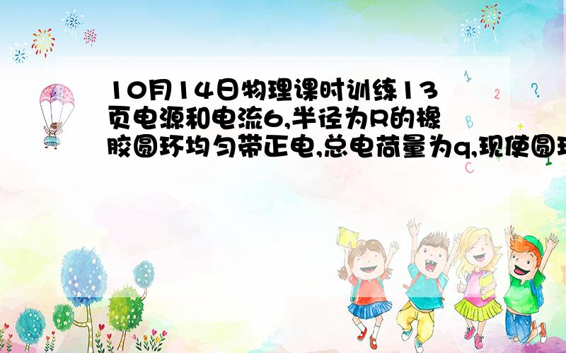 10月14日物理课时训练13页电源和电流6,半径为R的橡胶圆环均匀带正电,总电荷量为q,现使圆环绕垂直于环所在平面且通过圆心的轴以角速度ω匀速运动,将产生等效电流,则A．若ω不变而使电荷量