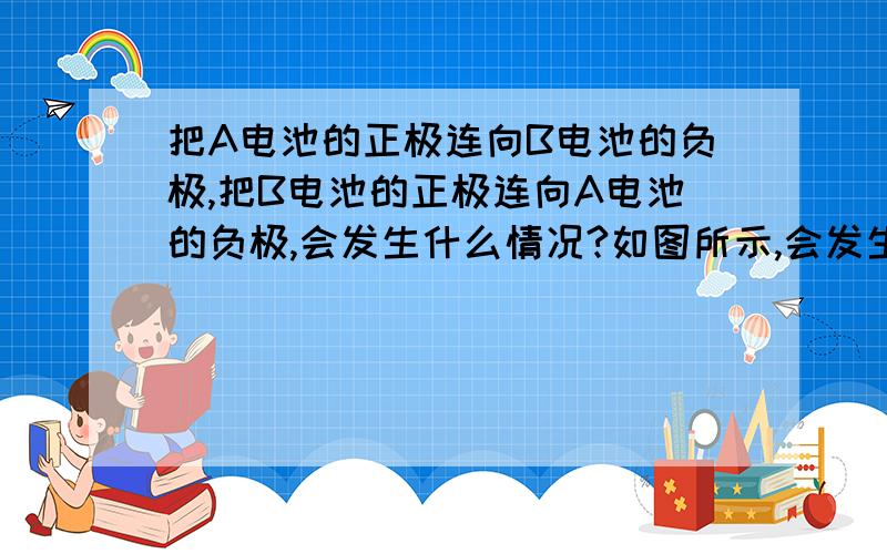 把A电池的正极连向B电池的负极,把B电池的正极连向A电池的负极,会发生什么情况?如图所示,会发生什么情况?是短路?还是什么其他的情况?