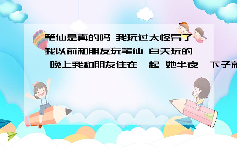 笔仙是真的吗 我玩过太怪异了我以前和朋友玩笔仙 白天玩的 晚上我和朋友住在一起 她半夜一下子就起来了 起来就吃牙膏 拦都拦不住 我使劲拦着 可是她还是继续吃 这是怎么回事啊