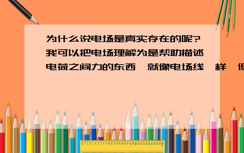 为什么说电场是真实存在的呢?我可以把电场理解为是帮助描述电荷之间力的东西,就像电场线一样,但是为什么电场线就是想象出来的,而电场不是呢?