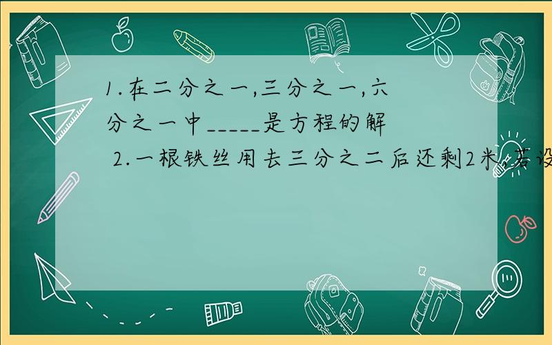 1.在二分之一,三分之一,六分之一中_____是方程的解 2.一根铁丝用去三分之二后还剩2米,若设原长x米,可列可列方程为_______