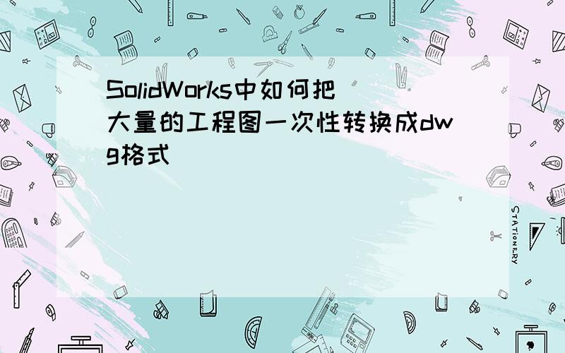 SolidWorks中如何把大量的工程图一次性转换成dwg格式