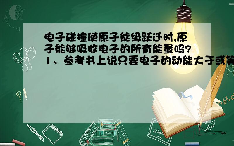 电子碰撞使原子能级跃迁时,原子能够吸收电子的所有能量吗?1、参考书上说只要电子的动能大于或等于能极差,均可以使氢原子能级跃迁,可在另一道习题上又说电子与原子碰撞,因为质量不相