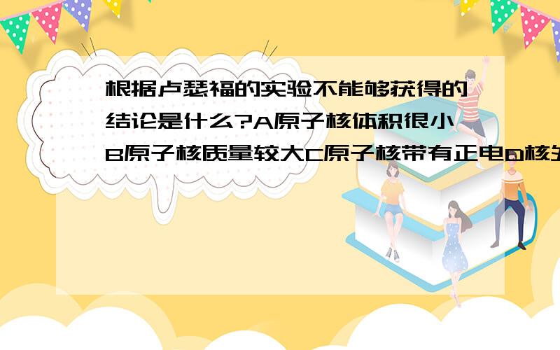 根据卢瑟福的实验不能够获得的结论是什么?A原子核体积很小B原子核质量较大C原子核带有正电D核外电子带有负电