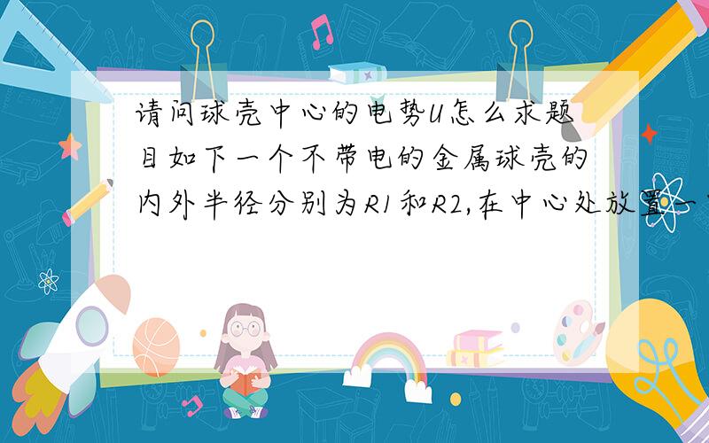 请问球壳中心的电势U怎么求题目如下一个不带电的金属球壳的内外半径分别为R1和R2,在中心处放置一电量为q的点电荷,则球壳的电势为多少请详细说明解题思路,谢谢