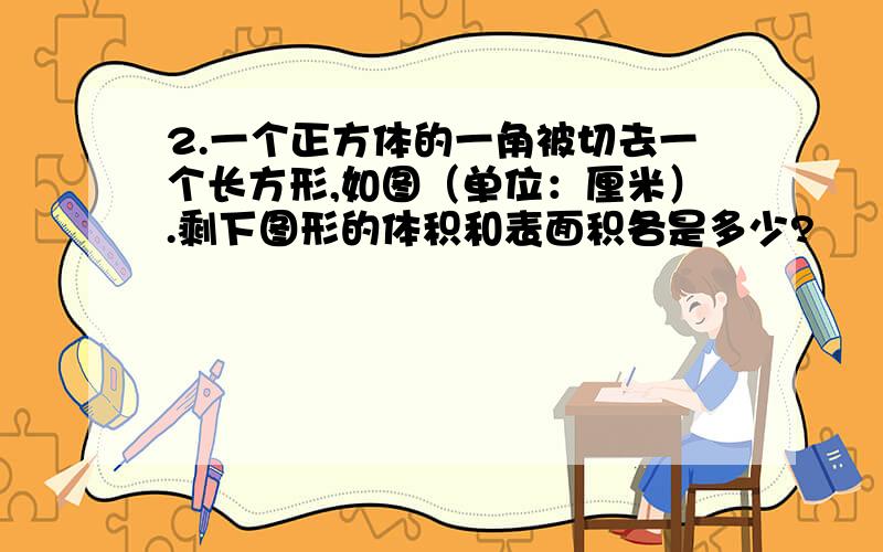 2.一个正方体的一角被切去一个长方形,如图（单位：厘米）.剩下图形的体积和表面积各是多少?