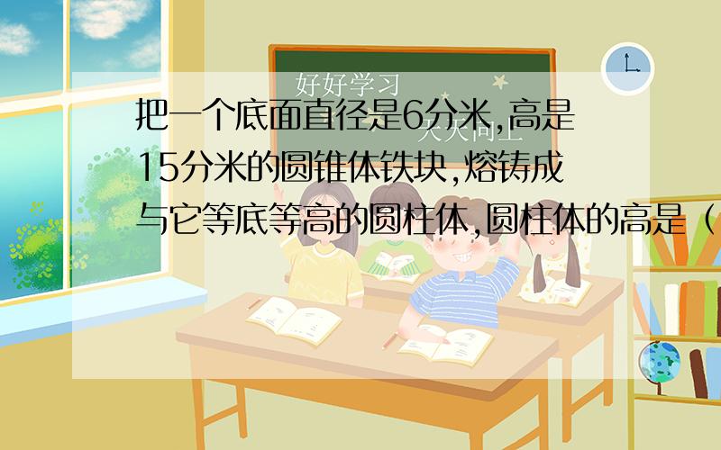 把一个底面直径是6分米,高是15分米的圆锥体铁块,熔铸成与它等底等高的圆柱体,圆柱体的高是（ ）.