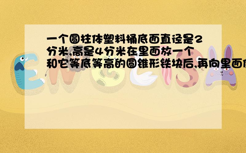 一个圆柱体塑料桶底面直径是2分米,高是4分米在里面放一个和它等底等高的圆锥形铁块后,再向里面倒满水.水的体积是多少立方分米?（急用!谢谢）