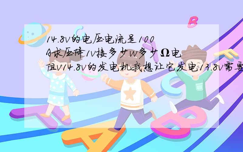 14.8v的电压电流是100A求压降1v接多少w多少Ω电阻v14.8v的发电机我想让它发电13.8v需要接一个多少w,多少Ω的大功率电阻把电压降到13.8v.我的车发电量14.8v因为是电子调节器无法调整,我想加一个