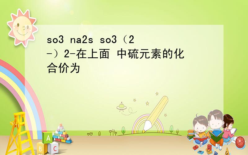 so3 na2s so3（2-）2-在上面 中硫元素的化合价为