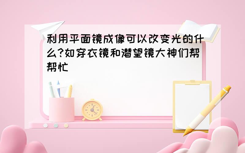 利用平面镜成像可以改变光的什么?如穿衣镜和潜望镜大神们帮帮忙