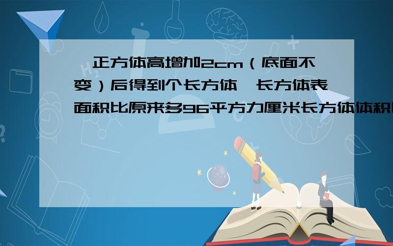 一正方体高增加2cm（底面不变）后得到个长方体,长方体表面积比原来多96平方力厘米长方体体积比正方体增几