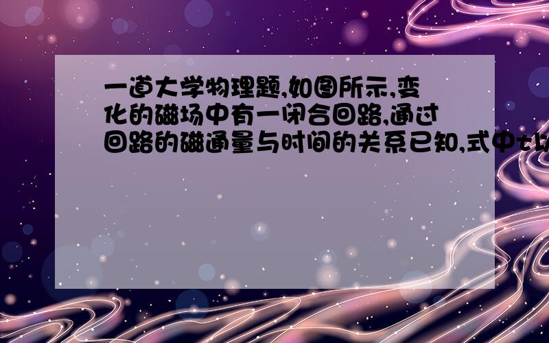 一道大学物理题,如图所示,变化的磁场中有一闭合回路,通过回路的磁通量与时间的关系已知,式中t以秒计