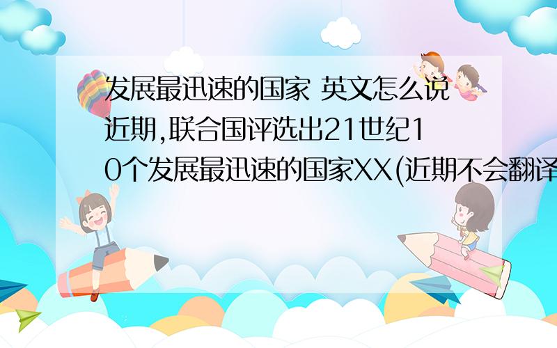 发展最迅速的国家 英文怎么说近期,联合国评选出21世纪10个发展最迅速的国家XX(近期不会翻译),the U.N.has eleced top 10 countries which develop with the fastest speed.我这样说对吗？请问需要加top吗？