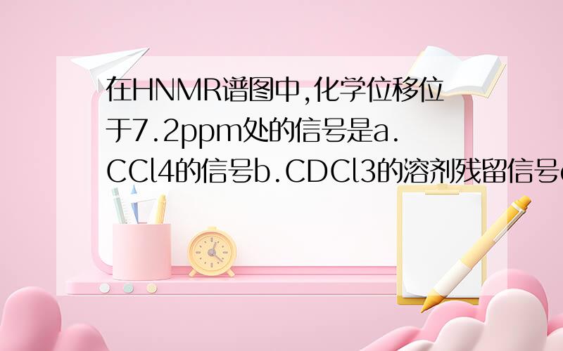 在HNMR谱图中,化学位移位于7.2ppm处的信号是a.CCl4的信号b.CDCl3的溶剂残留信号c.四甲基硅玩中的甲基信号d.溶剂中的水峰e.甲醇的信号为什么?