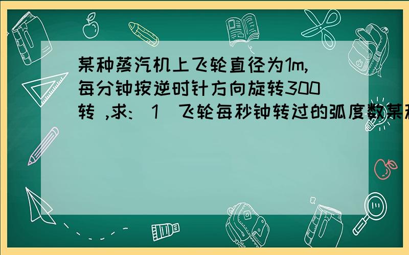 某种蒸汽机上飞轮直径为1m,每分钟按逆时针方向旋转300转 ,求:（1）飞轮每秒钟转过的弧度数某种蒸汽机上飞轮直径为1m,每分钟按逆时针方向旋转300转 ,求:（1）飞轮每秒钟转过的弧度数（2）